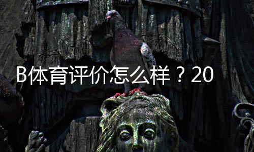 B体育评价怎么样?2026最新真实口碑与平台安全性全面解析