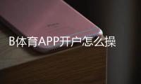 B体育APP开户怎么操作？新手注册与实名认证全流程解析