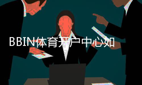 BBIN体育开户中心如何注册？新手开户流程、实名认证与安全注意事项详解