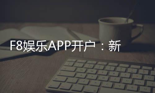 F8娱乐APP开户:新手必看注册流程与首存优惠详解