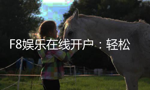 F8娱乐在线开户:轻松注册即享豪华礼包与真人娱乐
