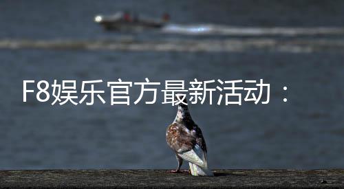 F8娱乐官方最新活动:独家优惠与豪华礼包限时放送
