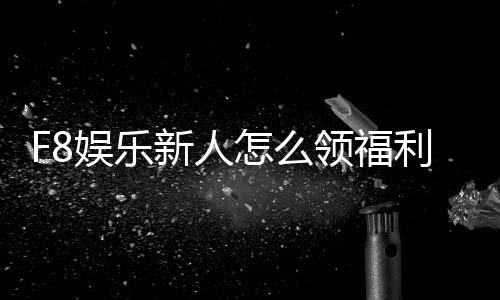F8娱乐新人怎么领福利？手把手教你轻松获取首存礼金