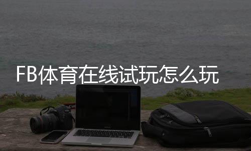 FB体育在线试玩怎么玩?新手注册、操作步骤与安全注意事项全攻略
