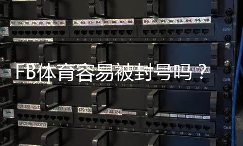 FB体育容易被封号吗？封号原因、风险识别与防封实用指南