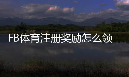 FB体育注册奖励怎么领取？新人注册优惠、规则与注意事项全攻略