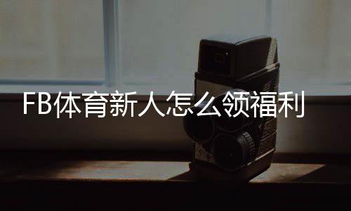 FB体育新人怎么领福利?注册、首存与优惠码快速领取攻略