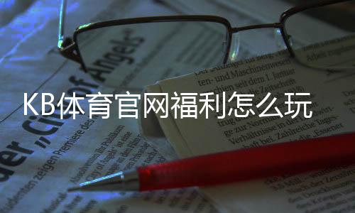 KB体育官网福利怎么玩?新手领取攻略、优惠种类与注意事项全解析
