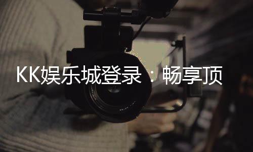 KK娱乐城登录：畅享顶级棋牌电游的尊贵体验