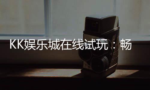 KK娱乐城在线试玩：畅享真人娱乐与电子游艺的试玩盛宴