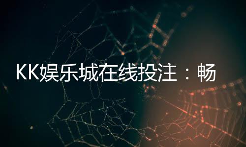 KK娱乐城在线投注：畅享真人娱乐与电子游艺的双重盛宴