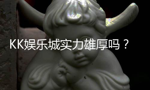 KK娱乐城实力雄厚吗?深度解析其平台优势与玩家真实评价