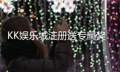 KK娱乐城注册送专属奖励：新会员首存即享高额彩金与VIP礼遇