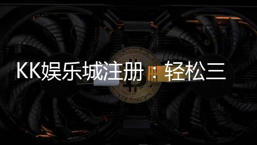 KK娱乐城注册：轻松三步完成畅享豪华游戏礼遇