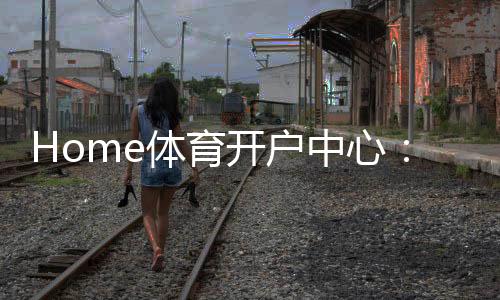 Home体育开户中心：一站式畅享全球顶级赛事投注体验