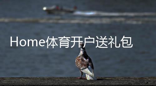 Home体育开户送礼包:新会员专享豪礼首存即送高额彩金