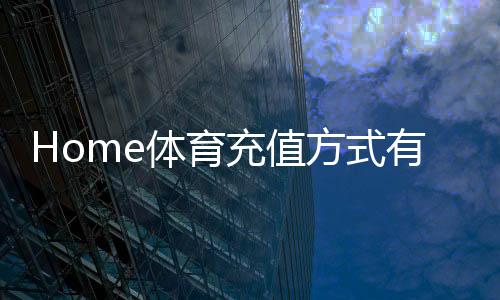 Home体育充值方式有哪些？一文详解主流存款渠道与到账时效