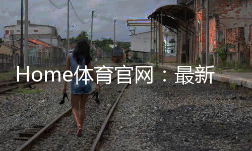 Home体育官网:最新赛事资讯与投注攻略一网打尽