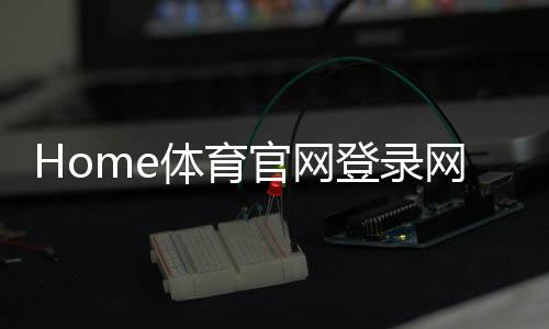 Home体育官网登录网址:轻松注册畅享顶级体育赛事投注体验