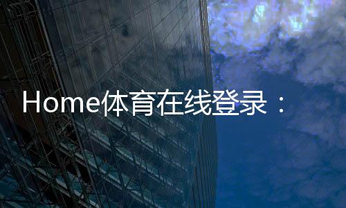 Home体育在线登录:畅享全球顶级体育赛事与在线投注体验