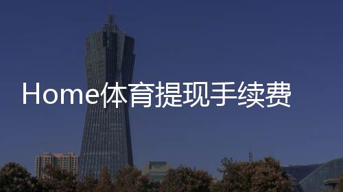 Home体育提现手续费高吗？平台费率解析与省钱技巧分享