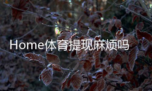 Home体育提现麻烦吗？一文解析提现流程与到账时间