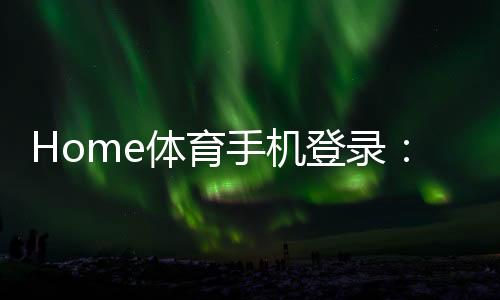 Home体育手机登录:轻松掌握移动端投注与赛事直播技巧