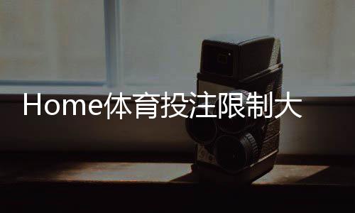 Home体育投注限制大吗?深度解析平台规则与实战策略