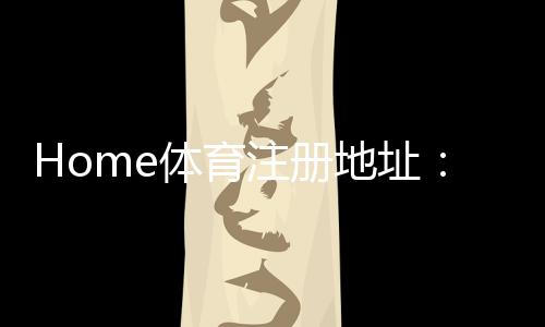 Home体育注册地址:轻松获取官方入口与优惠活动指南
