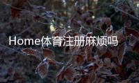 Home体育注册麻烦吗？3分钟快速开户攻略+真人实测流程解析