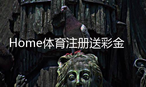 Home体育注册送彩金：新用户首存礼金翻倍送限时福利大放送