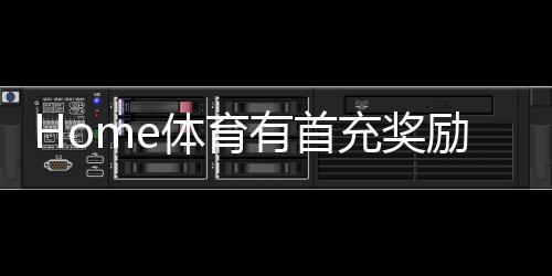 Home体育有首充奖励吗?首充优惠详情及领取攻略大揭秘