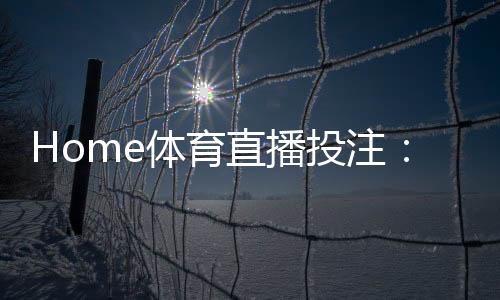 Home体育直播投注：实时赛事竞猜与高清观赛全攻略