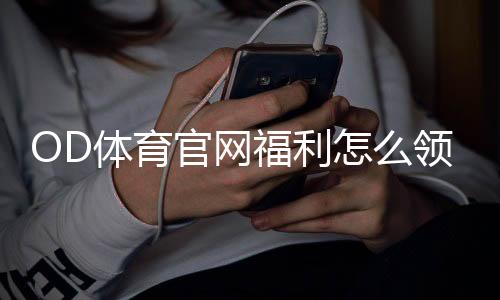 OD体育官网福利怎么领取?新手注册优惠、使用步骤与注意事项全解析