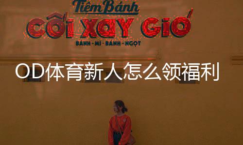 OD体育新人怎么领福利?注册、首存、优惠码领取全流程与注意事项