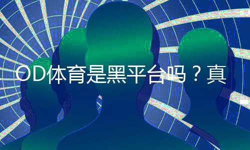OD体育是黑平台吗?真相揭秘:平台资质、提现体验与5步识别方法