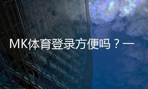 MK体育登录方便吗?一文详解注册流程与使用体验