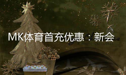 MK体育首充优惠：新会员专享高额返利与独家礼包