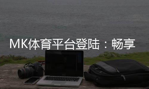 MK体育平台登陆：畅享顶级赛事投注与真人娱乐体验