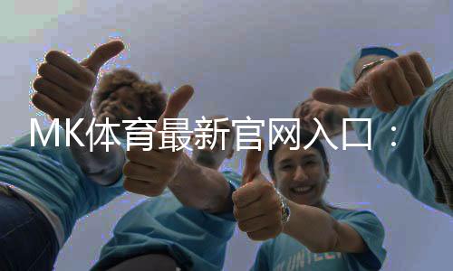 MK体育最新官网入口:畅享顶级赛事与真人娱乐的终极平台