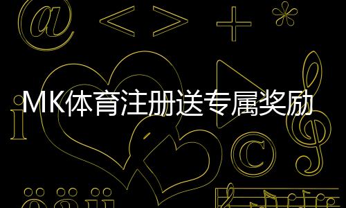 MK体育注册送专属奖励:新用户专享福利与高额返利活动