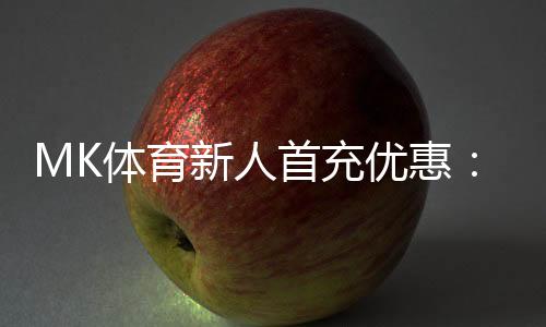 MK体育新人首充优惠：注册即享高额返利与专属礼包