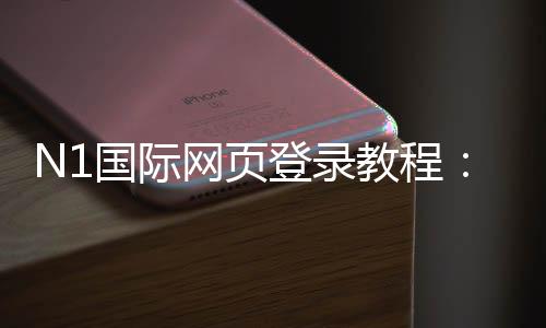 N1国际网页登录教程：电脑与手机一键登录、注册流程与账号安全全解析
