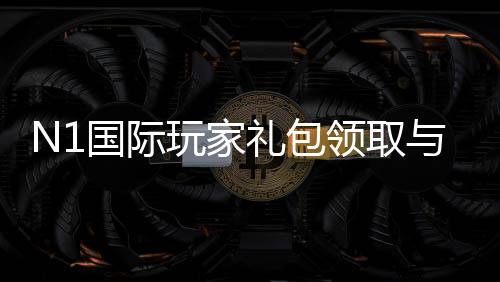 N1国际玩家礼包领取与使用攻略:新手福利、激活步骤与常见问题