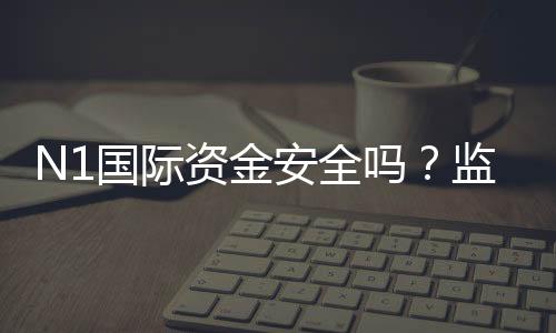 N1国际资金安全吗?监管、风控与提现流程真实评估
