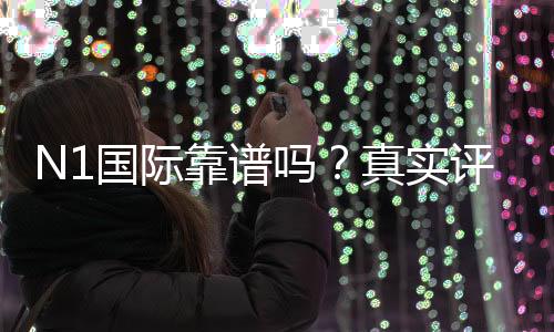 N1国际靠谱吗?真实评测:安全性、合法性与出入金体验全方位解析