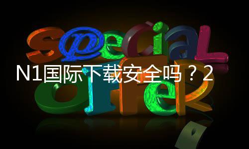 N1国际下载安全吗？2026最新版安全性评估、风险提示与安装指南