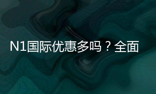 N1国际优惠多吗？全面解析优惠种类、真实力度与领取攻略
