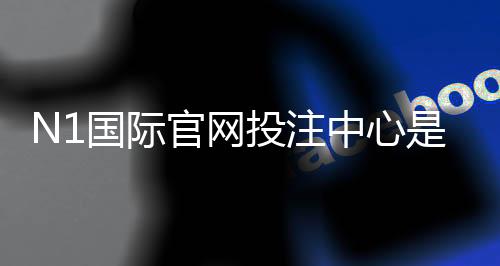 N1国际官网投注中心是什么？新手注册、充值、安全与投注技巧全解析