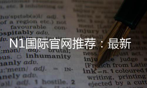 N1国际官网推荐:最新官网入口、注册教程与安全优惠全攻略